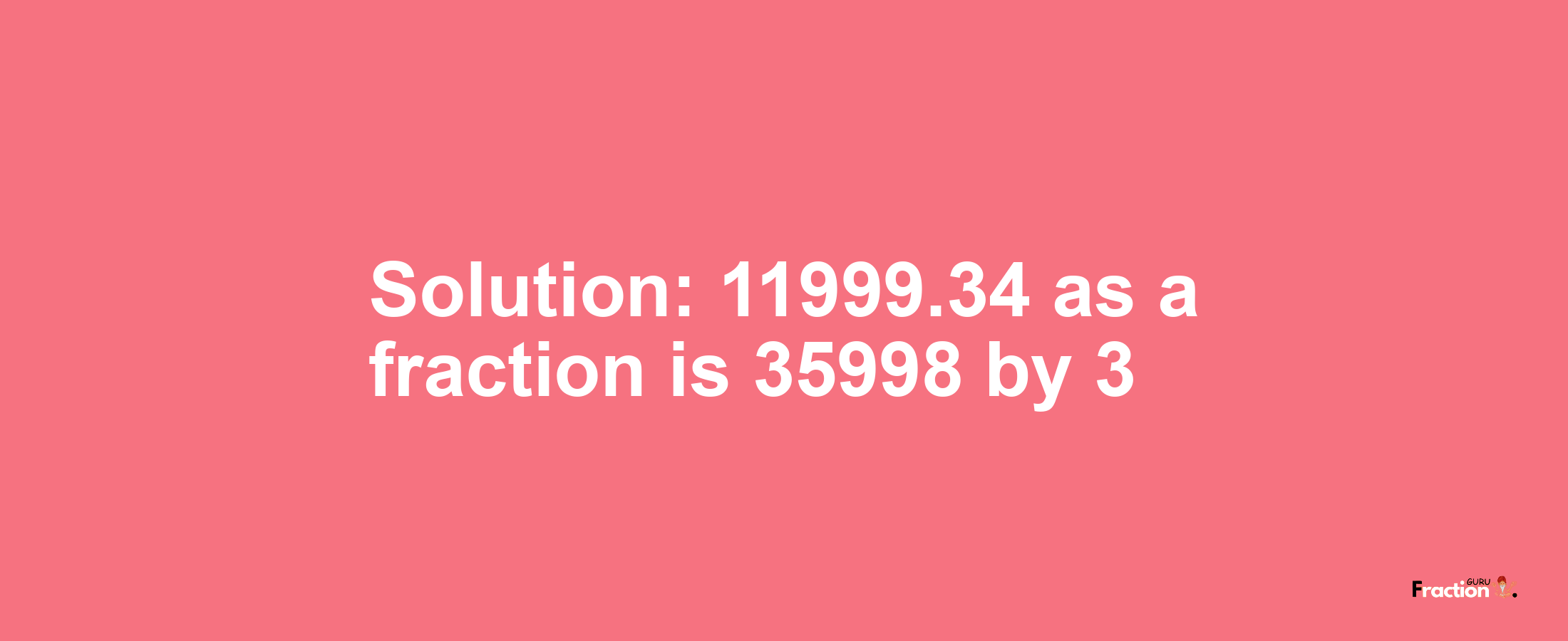 Solution:11999.34 as a fraction is 35998/3